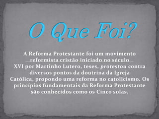 O Que Foi?A Reforma Protestante foi um movimento reformista cristão iniciado no século XVI por Martinho Lutero, teses, protestou contra diversos pontos da doutrina da Igreja Católica, propondo uma reforma no catolicismo. Os princípios fundamentais da Reforma Protestante são conhecidos como os Cinco solas.
