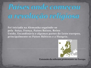 Países onde começou a revolução religiosaFoi iniciada na Alemanha seguindo-se pela  Suíça, França, Países Baixos, Reino Unido, Escandinávia e algumas partes do Leste europeu, principalmente os Países Bálticos e a Hungria. Extensão da reforma protestante na Europa
