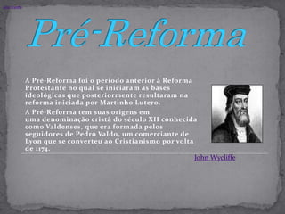 John Wycliffe.Pré-ReformaA Pré-Reforma foi o período anterior à Reforma Protestante no qual se iniciaram as bases ideológicas que posteriormente resultaram na reforma iniciada por Martinho Lutero.A Pré-Reforma tem suas origens em uma denominação cristã do século XII conhecida como Valdenses, que era formada pelos seguidores de Pedro Valdo, um comerciante de Lyon que se converteu ao Cristianismo por volta de 1174.John Wycliffe