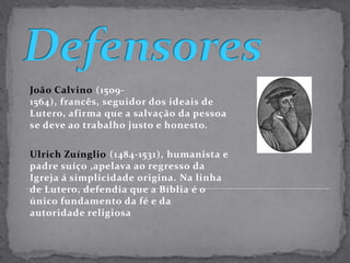 DefensoresJoão Calvino(1509-1564), francês, seguidor dos ideais de Lutero, afirma que a salvação da pessoa se deve ao trabalho justo e honesto. Ulrich Zuínglio(1484-1531), humanista e padre suíço ,apelava ao regresso da Igreja á simplicidade origina. Na linha de Lutero, defendia que a Bíblia é o único fundamento da fé e da autoridade religiosa