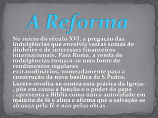 A ReformaNo início do século XVI, a pregação das indulgências que envolvia vastas somas de dinheiro e de interesses financeiros internacionais. Para Roma, a venda de indulgências tornara-se uma fonte de rendimentos regulares extraordinários, nomeadamente para a construção da nova basílica de S.Pedro.Lutero revolta-se contra esta prática da Igreja , põe em causa a função e o poder do papa , apresenta a Bíblia como única autoridade em matéria de fé e alma e afirma que a salvação se alcança pela fé e não pelas obras .