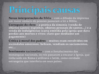 Principais causasNovas interpretações da Bíblia – com a difusão da imprensa um maior número de pessoas passaram a ler a Bíblia.Corrupção do clero– a prática da simonia (venda de objetos santos: espinhos, objetos pessoais de santos...) e a venda de indulgências (carta emitida pela igreja que dava perdão aos mortos e vivos: claro que mediante um pagamento)Crítica à moral dos padres– muitos eram envolvidos em escândalos amorosos, bebiam, vendiam os sacramentos, etc...Sentimento nacionalista – com o fortalecimento das monarquias nacionais, os reis passaram a encarar a Igreja, que tinha sede em Roma e utilizava o latim, como entidade estrangeira que interferia em seus países.