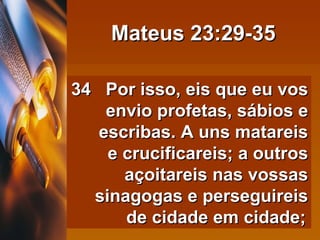 Mateus 23:29-35 34  Por isso, eis que eu vos envio profetas, sábios e escribas. A uns matareis e crucificareis; a outros açoitareis nas vossas sinagogas e perseguireis de cidade em cidade;   