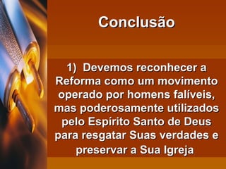 1)  Devemos reconhecer a Reforma como um movimento operado por homens falíveis, mas poderosamente utilizados pelo Espírito Santo de Deus para resgatar Suas verdades e preservar a Sua Igreja   Conclusão 