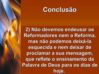 2) Não devemos endeusar os Reformadores nem a Reforma, mas não podemos deixá-la esquecida e nem deixar de proclamar a sua mensagem, que reflete o ensinamento da Palavra de Deus para os dias de hoje.  Conclusão 