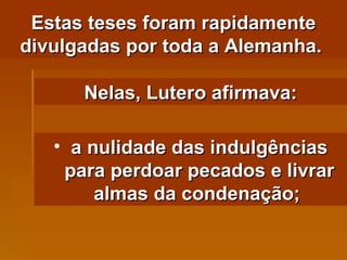 Estas teses foram rapidamente divulgadas por toda a Alemanha.  Nelas, Lutero afirmava: a nulidade das indulgências para perdoar pecados e livrar almas da condenação;   