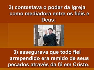 2) contestava o poder da Igreja como mediadora entre os fiéis e Deus;  3) assegurava que todo fiel arrependido era remido de seus pecados através da fé em Cristo.   