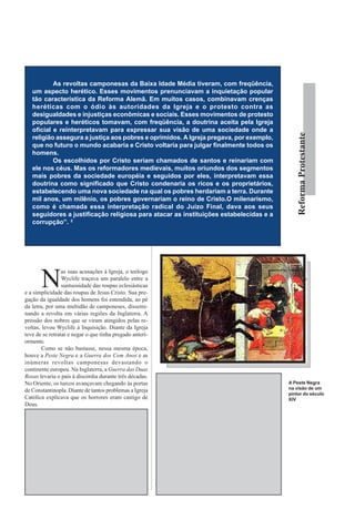 As revoltas camponesas da Baixa Idade Média tiveram, com freqüência,
   um aspecto herético. Esses movimentos prenunciavam a inquietação popular
   tão característica da Reforma Alemã. Em muitos casos, combinavam crenças
   heréticas com o ódio às autoridades da Igreja e o protesto contra as
   desigualdades e injustiças econômicas e sociais. Esses movimentos de protesto
   populares e heréticos tomavam, com freqüência, a doutrina aceita pela Igreja
   oficial e reinterpretavam para expressar sua visão de uma sociedade onde a




                                                                                                                          Reforma Protestante
   religião assegura a justiça aos pobres e oprimidos. A Igreja pregava, por exemplo,
   que no futuro o mundo acabaria e Cristo voltaria para julgar finalmente todos os
   homens.
           Os escolhidos por Cristo seriam chamados de santos e reinariam com
   ele nos céus. Mas os reformadores medievais, muitos oriundos dos segmentos
   mais pobres da sociedade européia e seguidos por eles, interpretavam essa
   doutrina como significado que Cristo condenaria os ricos e os proprietários,
   estabelecendo uma nova sociedade na qual os pobres herdariam a terra. Durante
   mil anos, um milênio, os pobres governariam o reino de Cristo.O milenarismo,
   como é chamada essa interpretação radical do Juízo Final, dava aos seus
   seguidores a justificação religiosa para atacar as instituições estabelecidas e a
   corrupção”. 2




       N
                 as suas acusações à Igreja, o teólogo
                 Wyclife traçava um paralelo entre a
                 suntuosidade das roupas eclesiásticas
e a simplicidade das roupas de Jesus Cristo. Sua pre-
gação da igualdade dos homens foi entendida, ao pé
da letra, por uma multidão de camponeses, dissemi-
nando a revolta em várias regiões da Inglaterra. A
pressão dos nobres que se viram atingidos pelas re-
voltas, levou Wyclife à Inquisição. Diante da Igreja
teve de se retratar e negar o que tinha pregado anteri-
ormente.
        Como se não bastasse, nessa mesma época,
houve a Peste Negra e a Guerra dos Cem Anos e as
inúmeras revoltas camponesas devastando o
continente europeu. Na Inglaterra, a Guerra das Duas
Rosas levaria o país à discórdia durante três décadas.    teria de se contentar com os fiéis que acatavam a palavra
No Oriente, os turcos avançavam chegando às portas        eclesiástica sem contestação. Um grupo enorme de            A Peste Negra
de Constantinopla. Diante de tantos problemas a Igreja    ovelhas desgarradas descambou para os braços das            na visão de um
                                                                                                                      pintor do século
Católica explicava que os horrores eram castigo de        heresias e religiões alternativas. Havia também as          XIV
Deus.                                                     pessoas que se desiludiam com todas as religiões,
        A pregação pouco convincente dos padres,          optando pelo mergulho nas orgias e práticas
despertou a busca de outras doutrinas que explicassem     permissivas. Esses seriam personagens do livro
de forma coerente as tragédias da época. Disseminaram-    Decameron de Boccacio.
se pregadores messiânicos que percorriam ruas e vilas             Ao invés de coibir as heresias, a prática de
anunciando a chegada do Anticristo. A arte do período     excomungar os hereges distanciava a Igreja dos fiéis,
não fugiu à regra; pinturas abordaram cenas do inferno    impedindo-a de resgatar a cristandade rebelde. O
infestado de pecadores. Os quadros retratavam             descontrole da Santa Sé se refletia na perseguição aos
monstros alados atacando os corpos inertes, incapazes     clérigos que manifestavam um comportamento crítico.
de reagir às agressões. O pessimismo generalizado
contribuiu para desgastar a imagem da Igreja junto               Bispos famosos, como Savanarola, foram
aos fiéis.                                                julgados sem direito a defesa e queimados em praça
        Nesse universo de tantas incertezas, a Igreja     pública, para deleite dos católicos fanáticos.
 