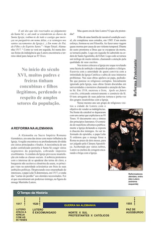 E até dos que são reservados ao julgamento               Mas quem era de fato Lutero? O que ele preten-
da Santa Sé; e, até onde se estenderem as chaves da       dia?
Santa Igreja, redimo-te de todo o castigo que mere-               Filho de uma família de razoável condição soci-
ças no purgatório em nome delas, e te reintegro nos       al, ele completou seus estudos, em 1505. Com muito
santos sacramentos da Igreja.(...) Em nome do Pai,        esforço, formou-se em Filosofia. Ao fazer uma viagem
do Filho e do Espírito Santo.” - bispo Tetzel. Alema-     quase morreu por causa de um violento temporal. Diante
nha 1517. 4 Como se verá em seguida, foi numa des-        do susto prometeu a Deus que se escapasse da morte,
sas festas da indulgência que Lutero encontraria o ter-   se tornaria padre. Logo em seguida foi admitido na or-
reno ideal para lançar as 95 Teses.                       dem de Santo Agostinho, de Erfurt. Logo cedo se tornou
                                                          um teólogo de muito talento, chamando a atenção pela




                                                                                                                           Reforma Protestante
                                                          qualidade de seus escritos.
                                                                  Nos textos colocava a Igreja em xeque revelando
                                                          uma faceta de ambição e despudor de padres e clérigos.
        No início do século                               Escrevia com a autoridade de quem convivia com a
      XVI, muitos padres e                                intimidade da Igreja Católica e sabia de seus inúmeros
                                                          problemas. Nas suas obras apelava ao papa, pedindo-
          freiras tinham                                  lhe que punisse os religiosos corruptos. Inicialmente
                                                          ignorado pela Igreja, suas obras foram discutidas em
       concubinas e filhos                                universidades e mosteiros chamando a atenção da San-
                                                          ta Sé. Em 1518, escreveu o livro, Apelo ao futuro
     ilegítimos, perdendo o                               concílio, criticando ostensivamente o comércio da fé.
                                                          O tom arrogante de suas palavras tornou-o porta-voz
       respeito de amplos                                 dos grupos insatisfeitas com a Igreja.
      setores da população.                                       Nesse mesmo ano um grupo de religiosos visi-
                                                          tou a cidade de Lutero com o
                                                          objetivo de vender as indulgências.
                                                          Na frente da catedral se depararam
                                                          com um cartaz que explicitava as 95
                                                          Teses. O documento era a síntese
                                                          dos princípios luteranos. O conteú-
                                                          do do manifesto afrontava publica-
A REFORMA NA ALEMANHA                                     mente a Igreja deixando-a exposta
                                                          à chacota dos inimigos. Ao ser in-
        A Alemanha ou Sacro Império Romano                formado do episódio, o papa Leão
Germânico, era uma das áreas com maior influência da      X ordenou que o monge fosse a
Igreja. A região encontrava-se profundamente dividida     Roma no prazo de dois meses, para
em vários principados e feudos. A inexistência de um      ser julgado pela Câmara Apostóli-
poder centralizado permitiu à Santa Sé coagir vários      ca. Acobertado por vários nobres,
segmentos da população, cobrando impostos                 Lutero se encheu de coragem enca-
exorbitantes. A conduta da Igreja provocou insatisfa-     rando a briga com a Igreja.
ção em todas as classes sociais. A nobreza protestava
com o interesse de se apoderar das terras do clero, a
burguesia não aceitava a doutrina da usura, os prínci-
pes viam na autoridade eclesiástica um freio às suas
ambições políticas. Desprezando esse emaranhado de
interesses, o papa Leão X determinou, em 1517, a venda                                                               Reformadores
das “cartas do perdão” aos alemães necessitados. Foi                                                                 alemães, entre
aí que encontraram um poderoso inimigo, na figura do                                                                 eles Lutero
monge Martinho Lutero.                                                                                               (extrema
                                                                                                                     esquerda)



      O Tempo da História


    1517             1520                                                                                           1555
                                                    GUERRA NA ALEMANHA
    LUTERO           LUTERO                                                                                         PAZ DE
    ATACA A          É EXCOMUNGADO                        NORTE X SUL                                               AUGSBURGO
    IGREJA                                                PROTESTANTES X CATÓLICOS
    COM AS
    95 TESES
 