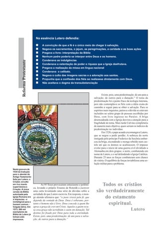 Na essência Lutero defendia:

                                        A convicção de que a fé é o único meio de chegar à salvação.
                                        Negava os sacramentos, o jejum, as peregrinações, a caridade e as boas ações
                                        Pregava a livre- interpretação da Bíblia
                                        Nenhum padre poderia se interpor entre Deus e os homens.
                                        Condenava as indulgências
          Reforma Protestante




                                        Condenava a ostentação de poder e riqueza que a Igreja desfrutava.
                                        Pregava a realização da missa em língua nacional
                                        Condenava o celibato.
                                        Negava o culto das imagens sacras e a adoração aos santos.
                                        Propunha que a confissão dos fiéis se realizasse diretamente com Deus.
                                        Não aceitava o dogma da transubstanciação




                                       S
                                               e Roma assim acredita e ensina com o                Existe, pois, uma predestinação: de uns para a
                                               conhecimento dos papas e cardeais (que      salvação, de outros para a danação.” O tema da
                                                            eu espero não seja o caso),    predestinação foi o ponto fraco da teologia luterana,
                                                           então nestes escritos decla-    pois não contemplava os fiéis com a idéia exata do
                                                           ro livremente que o verda-      caminho a seguir para se obter a salvação. Para os
                                                           deiro Anticristo está senta-    espíritos mais inquietos, pairava a dúvida se estavam
                                                           do no templo de Deus e rei-     incluídos no seleto grupo de pessoas escolhidas por
                                                           na em Roma - essa Babilônia     Deus, com livre ingresso no Paraíso. A briga
                                                           tinta de roxo - e que a Cúria   desencadeada com a Igreja desviou a atenção para a
                                                           Romana é a Sinagoga de          fragilidade do tema. Mais tarde Calvino completaria
                                                           Satanás... Se a fúria dos ro-   de maneira mais objetiva, quais seriam os indícios de
                                                           manos assim continuar, não      predestinação no indivíduo.
                                                           haverá outro remédio senão              Em 1520, o papa acuado excomungava Lutero,
                                                           os imperadores, reis e prín-    que se negou a pedir perdão. A nobreza do norte
                                                           cipes, rodeados de força e      instigada pelo príncipe Frederico da Saxônia embar-
                                                           armas, atacarem estas pes-      cou na briga, escondendo o monge rebelde num cas-
                                                           tes do mundo, e não mais        telo até que os ânimos se acalmassem. O impasse
                                                           resolver o assunto com pa-      evolui para o início de uma guerra civil dividindo a
                                                           lavras e sim com a              Alemanha em dois grupos: o norte, combatendo em
                                                           espada...Se nós abatemos os     nome de Lutero, e o sul defendendo a Igreja Católica.
                                                           ladrões com a forca, os sal-    Durante 25 anos as forças combateram sem chance
                                                           teadores com a espada, e os     de vitória. O equilíbrio de forças inviabilizou uma so-
                                                           hereges com o fogo, por que     lução militar para o problema.
                                                           não atacarmos em armas es-
Nesta gravura de                ses senhores da perdição, esses cardeais, esses papas,
1534 da tradução                e toda essa cloaca da Sodoma romana que corrompem
para o alemão do
                                sem cessar a Igreja, e lavarmos as mãos com seu san-
Antigo Testamento
feita por Lutero, o             gue?5 Com essas palavras, o monge alemão, tornava
Criador, envolto                impossível a conciliação com a Igreja.
em rico manto
supervisiona a
                                        As 95 Teses provocaram entusiasmo e polêmi-             Todos os cristãos
                                ca, levando o próprio Erasmo de Roterdã a escrever
Criação. A única
versão da Bíblia                uma carta levantando uma série de dúvidas sobre a            são verdadeiramente
autorizada pela                 seriedade do que Lutero escrevia. Em resposta, o mon-
Igreja Romana era
a imprecisa - e
                                ge alemão afirmava que: “o justo viverá pela fé, que             do estamento
                                depende da vontade de Deus. Deus é soberano, por-
ininteligível para o
homem comum -                   tanto o homem não é livre. Deus concede a quem lhe                espiritual.
Vulgata latina. Em              apraz a graça de crer em Cristo. Aqueles a quem recu-
1573, 500 mil
exemplares da
                                sa essa graça não acreditam e caem em danação. Tal                                              Lutero
                                destino foi fixado por Deus para toda a eternidade.
Bíblia de Lutero já
tinham sido                     Existe, pois, uma predestinação: de uns para a salva-
impressos.                      ção, de outros para a danação.”
 