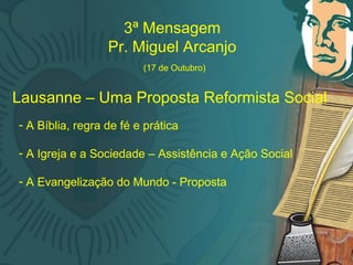 M
3ª Mensagem
Pr. Miguel Arcanjo
(17 de Outubro)
Lausanne – Uma Proposta Reformista Social
- A Bíblia, regra de fé e prática
- A Igreja e a Sociedade – Assistência e Ação Social
- A Evangelização do Mundo - Proposta
 