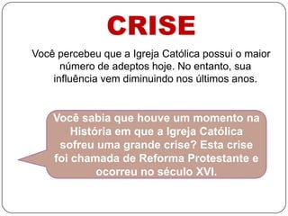 CRISEVocê percebeu que a Igreja Católica possui o maior número de adeptos hoje. No entanto, sua influência vem diminuindo nos últimos anos.Você sabia que houve um momento na História em que a Igreja Católica sofreu uma grande crise? Esta crise foi chamada de Reforma Protestante e ocorreu no século XVI.