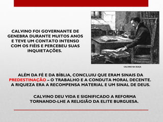 CALVINO FOI GOVERNANTE DE
GENEBRA DURANTE MUITOS ANOS
 E TEVE UM CONTATO INTENSO
 COM OS FIÉIS E PERCEBEU SUAS
        INQUIETAÇÕES.


                                             CALVINO NA SUIÇA



    ALÉM DA FÉ E DA BÍBLIA, CONCLUIU QUE ERAM SINAIS DA
PREDESTINAÇÃO – O TRABALHO E A CONDUTA MORAL DECENTE.
 A RIQUEZA ERA A RECOMPENSA MATERIAL E UM SINAL DE DEUS.

         CALVINO DEU VIDA E SIGNIFICADO A REFORMA
        TORNANDO-LHE A RELIGIÃO DA ELITE BURGUESA.
 