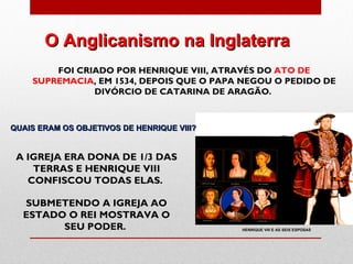 O Anglicanismo na Inglaterra
        FOI CRIADO POR HENRIQUE VIII, ATRAVÉS DO ATO DE
    SUPREMACIA, EM 1534, DEPOIS QUE O PAPA NEGOU O PEDIDO DE
               DIVÓRCIO DE CATARINA DE ARAGÃO.



QUAIS ERAM OS OBJETIVOS DE HENRIQUE VIII?


 A IGREJA ERA DONA DE 1/3 DAS
    TERRAS E HENRIQUE VIII
   CONFISCOU TODAS ELAS.

  SUBMETENDO A IGREJA AO
  ESTADO O REI MOSTRAVA O
        SEU PODER.                          HENRIQUE VIII E AS SEIS ESPOSAS
 