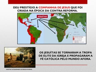 DEU PRESTÍGIO A COMPANHIA DE JESUS QUE FOI
             CRIADA NA ÉPOCA DA CONTRA-REFORMA.

                                            JESUÍTAS




                                            OS JESUÍTAS SE TORNARAM A TROPA
                                            DE ELITE DA IGREJA E PROPAGARAM A
                                             FÉ CATÓLICA PELO MUNDO AFORA.


JESUÍTAS CATEQUISANDO OS ÍNDIOS NO BRASIL
 