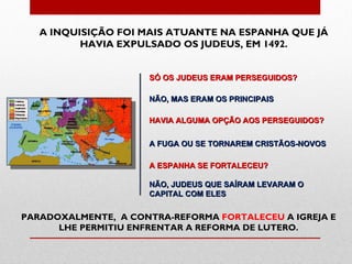 A INQUISIÇÃO FOI MAIS ATUANTE NA ESPANHA QUE JÁ
          HAVIA EXPULSADO OS JUDEUS, EM 1492.


                     SÓ OS JUDEUS ERAM PERSEGUIDOS?

                     NÃO, MAS ERAM OS PRINCIPAIS

                     HAVIA ALGUMA OPÇÃO AOS PERSEGUIDOS?

                     A FUGA OU SE TORNAREM CRISTÃOS-NOVOS

                     A ESPANHA SE FORTALECEU?

                     NÃO, JUDEUS QUE SAÍRAM LEVARAM O
                     CAPITAL COM ELES


PARADOXALMENTE, A CONTRA-REFORMA FORTALECEU A IGREJA E
      LHE PERMITIU ENFRENTAR A REFORMA DE LUTERO.
 