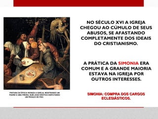 NO SÉCULO XVI A IGREJA
                                                  CHEGOU AO CÚMULO DE SEUS
                                                    ABUSOS, SE AFASTANDO
                                                  COMPLETAMENTE DOS IDEAIS
                                                      DO CRISTIANISMO.



                                                   A PRÁTICA DA SIMONIA ERA
                                                  COMUM E A GRANDE MAIORIA
                                                     ESTAVA NA IGREJA POR
                                                      OUTROS INTERESSES.

PINTURA DA ÉPOCA IRONIZA A IGREJA, MOSTRANDO UM
PADRE E UMA FREIRA, NUM JOGO ERÓTICO DISPUTANDO     SIMONIA: COMPRA DOS CARGOS
               UM PEDAÇO DE PÃO.
                                                           ECLESIÁSTICOS.
 