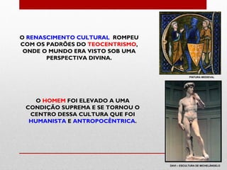 O RENASCIMENTO CULTURAL ROMPEU
COM OS PADRÕES DO TEOCENTRISMO,
 ONDE O MUNDO ERA VISTO SOB UMA
       PERSPECTIVA DIVINA.


                                              PINTURA MEDIEVAL




    O HOMEM FOI ELEVADO A UMA
 CONDIÇÃO SUPREMA E SE TORNOU O
  CENTRO DESSA CULTURA QUE FOI
  HUMANISTA E ANTROPOCÊNTRICA.




                                  DAVI – ESCULTURA DE MICHELÂNGELO
 