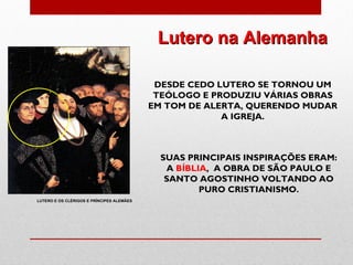 Lutero na Alemanha

                                            DESDE CEDO LUTERO SE TORNOU UM
                                            TEÓLOGO E PRODUZIU VÁRIAS OBRAS
                                           EM TOM DE ALERTA, QUERENDO MUDAR
                                                        A IGREJA.



                                             SUAS PRINCIPAIS INSPIRAÇÕES ERAM:
                                              A BÍBLIA, A OBRA DE SÃO PAULO E
                                              SANTO AGOSTINHO VOLTANDO AO
                                                     PURO CRISTIANISMO.
LUTERO E OS CLÉRIGOS E PRÍNCIPES ALEMÃES
 