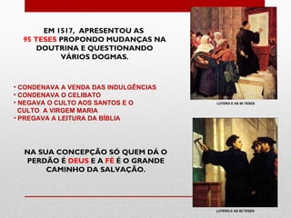 EM 1517, APRESENTOU AS
  95 TESES PROPONDO MUDANÇAS NA
      DOUTRINA E QUESTIONANDO
           VÁRIOS DOGMAS.



• CONDENAVA A VENDA DAS INDULGÊNCIAS
• CONDENAVA O CELIBATO
• NEGAVA O CULTO AOS SANTOS E O        LUTERO E AS 95 TESES

  CULTO A VIRGEM MARIA
• PREGAVA A LEITURA DA BÍBLIA




  NA SUA CONCEPÇÃO SÓ QUEM DÁ O
  PERDÃO É DEUS E A FÉ É O GRANDE
       CAMINHO DA SALVAÇÃO.




                                       LUTERO E AS 95 TESES
 