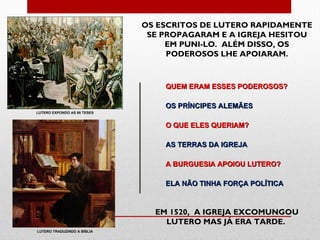 OS ESCRITOS DE LUTERO RAPIDAMENTE
                              SE PROPAGARAM E A IGREJA HESITOU
                                  EM PUNI-LO. ALÉM DISSO, OS
                                  PODEROSOS LHE APOIARAM.



                                 QUEM ERAM ESSES PODEROSOS?

                                 OS PRÍNCIPES ALEMÃES
LUTERO EXPONDO AS 95 TESES


                                 O QUE ELES QUERIAM?

                                 AS TERRAS DA IGREJA

                                 A BURGUESIA APOIOU LUTERO?

                                 ELA NÃO TINHA FORÇA POLÍTICA



                               EM 1520, A IGREJA EXCOMUNGOU
                                 LUTERO MAS JÁ ERA TARDE.
LUTERO TRADUZINDO A BÍBLIA
 