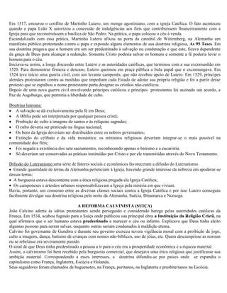Em 1517, estourou o conflito de Martinho Lutero, um monge agostiniano, com a igreja Católica. O fato aconteceu
quando o papa Leão X autorizou a concessão de indulgências aos fiéis que contribuíssem financeiramente com a
Igreja para que reconstruíssem a basílica de São Pedro. Na prática, o papa colocou o céu à venda.
Escandalizado com essa prática, Martinho Lutero afixou na porta da catedral de Wittemberg, na Alemanha um
manifesto público protestando contra o papa e expondo alguns elementos de sua doutrina religiosa, As 95 Teses. Em
sua doutrina pregava que o homem era um ser predestinado à salvação ou condenação e que este, ficava dependente
da graça de Deus para alcançar a redenção. Somente Cristo poderia salvar os homens e somente a fé poderia levar o
homem para o céu.
Iniciava-se assim, a longa discussão entre Lutero e as autoridades católicas, que terminou com a sua excomunhão em
1520. Para demonstrar firmeza e descaso, Lutero queimou em praça pública a bula papal que o excomungava. Em
1524 teve início uma guerra civil, com um levante camponês, que não recebeu apoio de Lutero. Em 1529, príncipes
alemães protestaram contra as medidas que impediam cada Estado de adotar sua própria religião e foi a partir desse
protesto que se espalhou o nome protestante parta designar os cristãos não-católicos.
Depois de uma nova guerra civil envolvendo príncipes católicos e príncipes protestantes foi assinado um acordo, a
Paz de Augsburgo, que permitia a liberdade de culto.

Doutrina luterana:
   A salvação se dá exclusivamente pela fé em Deus;
   A Bíblia pode ser interpretada por qualquer pessoa cristã;
   Proibição do culto a imagens de santos e às relíquias sagradas;
   O culto deveria ser praticado na língua nacional;
   Os bens da Igreja deveriam ser distribuídos entre os nobres governantes;
   Extinção do celibato e da vida monástica: os ministros religiosos deveriam integrar-se o mais possível na
comunidade dos fiéis;
   Foi negada a existência dos sete sacramentos, reconhecendo apenas o batismo e a eucaristia.
   Só deveriam ser conservadas as práticas instituídas por Cristo e por ele transmitidas através do Novo Testamento.

Difusão do Luteranismo:uma série de fatores sociais e econômicos favoreceram a difusão do Luteranismo.
   Grande quantidade de terras da Alemanha pertenciam à Igreja, havendo grande interesse da nobreza em apoderar-se
dessas terras;
   A burguesia estava descontente com a ética religiosa pregada ela Igreja Católica;
   Os camponeses e artesãos urbanos responsabilizavam a Igreja pela miséria em que viviam.
Havia, portanto, um consenso entre as diversas classes sociais contra a Igreja Católica e por isso Lutero conseguiu
facilmente divulgar sua doutrina religiosa pelo norte da Alemanha, Suécia, Dinamarca e Noruega.

                                      A REFORMA CALVINISTA (SUIÇA)
João Calvino aderiu às idéias protestantes sendo perseguido e considerado herege pelas autoridades católicas da
França. Em 1534, acabou fugindo para a Suíça onde publicou sua principal obra a Instituição da Religião Cristã, na
qual afirmava que o ser humano estava predestinado a merecer o céu ou inferno. Explicava que Deus tinha eleito
algumas pessoas para serem salvas, enquanto outras seriam condenados à maldição eterna.
Calvino foi governante de Genebra e durante seu governo exerceu severa vigilância moral com a proibição de jogo,
culto a imagens, dança, batismo de crianças com nomes não-bíblicos, uso de jóias, etc. Quem descumprisse as normas
ou se rebelasse era severamente punido.
O sinal de que Deus tinha predestinado a pessoa a ir para o céu era a prosperidade econômica e a riqueza material.
Assim, o calvinismo foi bem recebido pela burguesia comercial, que desejava uma ética religiosa que justificasse sua
ambição material. Correspondendo a esses interesses, a doutrina difundiu-se por países onde se expandia o
capitalismo como França, Inglaterra, Escócia e Holanda.
Seus seguidores foram chamados de huguenotes, na França, puritanos, na Inglaterra e presbiterianos na Escócia.
 