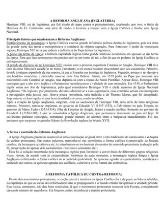 A REFORMA ANGLICANA (INGLATERRA)
Henrique VIII, rei da Inglaterra, era fiel aliado do papa contra o protestantismo, recebendo, por isso, o título de
Defensor da Fé. Entretanto, uma série de razões o levaram a romper com a Igreja Católica e fundar uma Igreja
Nacional.

Principais fatores que ocasionaram a Reforma Anglicana:
Fortalecimento da monarquia: a Igreja Católica exercia grande influência política dentro da Inglaterra, pois era dona
de grande parte das terras e monopolizava o comércio de objetos sagrados. Para fortalecer o poder da monarquia
inglesa, Henrique VIII teria que reduzir a influência do Papa dentro da Inglaterra;
A posse das terras da Igreja: a nobreza capitalista inglesa tinha grande interesse econômico em apossar-se das terras
da Igreja. Para que isso acontecesse era preciso unir-se em torno do rei, a fim de que os poderes da Igreja Católica se
enfraquecessem;
O pedido de divórcio do rei Henrique VIII: casado com a princesa espanhola Catarina de Aragão, Henrique VIII teve
com ela uma filha para sucedê-lo no trono. Entretanto, o rei estava bastante descontente com seu casamento. Primeiro,
devido à origem espanhola de sua esposa, já que a Espanha era inimiga da Inglaterra. Segundo, porque o rei desejava
um herdeiro masculino e pretendia casar-se com Ana Bolena. Assim, em 1529 pediu ao Papa que anulasse seu
matrimônio com Catarina de Aragão, mas deparou-se com a recusa do Sumo Pontífice. Apesar disso, Henrique VIII
conseguiu que o alto clero inglês e o Parlamento reconhecessem a validade de suas intenções. Em 1534, o Parlamento
inglês votou um Ato de Supremacia, pelo qual considerava Henrique VIII o chefe supremo da Igreja Nacional
Anglicana. “Os ingleses, por juramento, deviam submeter-se a essa supremacia, caso contrário seriam excomungados
e perseguidos pela justiça real. Houve pouca resistência, nela incluída a de Thomas Morus, que foi decapitado.
Suprimiu-se o clero regular e seus bens devolvidos à coroa, sendo vendidos.
Após a criação da Igreja Anglicana, surgiram, com os sucessores de Henrique VIII, uma série de lutas religiosas
internas. Primeiro, tentou-se implantar, no governo de Eduardo VI (1547-1553), o Calvinismo no país. Depois, no
governo de Maria Tudor (1553-1558), filha de Catarina de Aragão, houve a reação católica. Somente no governo de
Elisabeth I (1558-1603) é que se consolidou a Igreja Anglicana, que permanece dominante no país até hoje. O
calvinismo puritano conseguiu, entretanto, grande número de adeptos entre a burguesia manufatureira. Foi dos
puritanos que surgiram os grandes líderes da Revolução inglesa do Século XVII.


A forma e conteúdo da Reforma Anglicana:
  A Igreja Anglicana procurou desenvolver uma conciliação original entre o rito tradicional do catolicismo e o dogma
de caráter protestante. Em outras palavras, mantinha-se nas cerimônias a forma católica (conservação da liturgia
católica, da hierarquia eclesiástica etc.) e introduziam-se na doutrina elementos do conteúdo protestante (salvação pela
fé, preservação de apenas dois sacramentos - batismo e comunhão etc.).
  Essa foi à solução encontrada pela monarquia inglesa para favorecer a convivência de diferentes grupos religiosos
rivais. Assim, de acordo com as circunstâncias históricas de cada momento, a monarquia inglesa dirigia a Igreja
Anglicana enfatizando a forma católica ou o conteúdo protestante. Se quisesse agradar aos protestantes, valorizava o
conteúdo dos cultos; se quisesse agradar aos católicos, valorizava o rito formal das cerimônias.


                              A REFORMA CATÓLICA OU CONTRA-REFORMA:
  Diante dos movimentos protestantes, a reação inicial e imediata da Igreja Católica foi a de punir os líderes rebeldes,
na esperança de que as ideias dos reformadores não se propagassem e o mundo cristão recuperasse a unidade perdida.
Essa tática, entretanto, não deu bons resultados, já que o movimento protestante avançou pela Europa, conquistando
crescente número de seguidores. Era forçoso, assim, reconhecer a ruptura protestante.
 