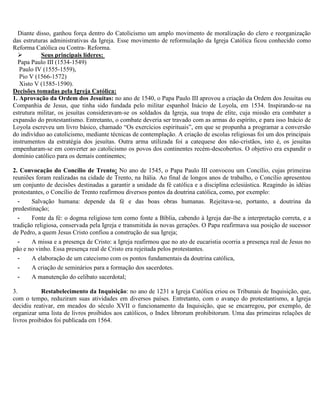 Diante disso, ganhou força dentro do Catolicismo um amplo movimento de moralização do clero e reorganização
das estruturas administrativas da Igreja. Esse movimento de reformulação da Igreja Católica ficou conhecido como
Reforma Católica ou Contra- Reforma.
          Seus principais líderes:
  Papa Paulo III (1534-1549)
   Paulo IV (1555-1559),
   Pio V (1566-1572)
   Xisto V (1585-1590).
Decisões tomadas pela Igreja Católica:
1. Aprovação da Ordem dos Jesuítas: no ano de 1540, o Papa Paulo III aprovou a criação da Ordem dos Jesuítas ou
Companhia de Jesus, que tinha sido fundada pelo militar espanhol Inácio de Loyola, em 1534. Inspirando-se na
estrutura militar, os jesuítas consideravam-se os soldados da Igreja, sua tropa de elite, cuja missão era combater a
expansão do protestantismo. Entretanto, o combate deveria ser travado com as armas do espírito, e para isso Inácio de
Loyola escreveu um livro básico, chamado “Os exercícios espirituais”, em que se propunha a programar a conversão
do indivíduo ao catolicismo, mediante técnicas de contemplação. A criação de escolas religiosas foi um dos principais
instrumentos da estratégia dos jesuítas. Outra arma utilizada foi a catequese dos não-cristãos, isto é, os jesuítas
empenharam-se em converter ao catolicismo os povos dos continentes recém-descobertos. O objetivo era expandir o
domínio católico para os demais continentes;

2. Convocação do Concílio de Trento: No ano de 1545, o Papa Paulo III convocou um Concílio, cujas primeiras
reuniões foram realizadas na cidade de Trento, na Itália. Ao final de longos anos de trabalho, o Concílio apresentou
um conjunto de decisões destinadas a garantir a unidade da fé católica e a disciplina eclesiástica. Reagindo às idéias
protestantes, o Concílio de Trento reafirmou diversos pontos da doutrina católica, como, por exemplo:
  -     Salvação humana: depende da fé e das boas obras humanas. Rejeitava-se, portanto, a doutrina da
predestinação;
  -     Fonte da fé: o dogma religioso tem como fonte a Bíblia, cabendo à Igreja dar-lhe a interpretação correta, e a
tradição religiosa, conservada pela Igreja e transmitida às novas gerações. O Papa reafirmava sua posição de sucessor
de Pedro, a quem Jesus Cristo confiou a construção de sua Igreja;
  -     A missa e a presença de Cristo: a Igreja reafirmou que no ato de eucaristia ocorria a presença real de Jesus no
pão e no vinho. Essa presença real de Cristo era rejeitada pelos protestantes.
  -     A elaboração de um catecismo com os pontos fundamentais da doutrina católica,
  -     A criação de seminários para a formação dos sacerdotes.
  -     A manutenção do celibato sacerdotal;

3.          Restabelecimento da Inquisição: no ano de 1231 a Igreja Católica criou os Tribunais de Inquisição, que,
com o tempo, reduziram suas atividades em diversos países. Entretanto, com o avanço do protestantismo, a Igreja
decidiu reativar, em meados do século XVII o funcionamento da Inquisição, que se encarregou, por exemplo, de
organizar uma lista de livros proibidos aos católicos, o Index librorum prohibitorum. Uma das primeiras relações de
livros proibidos foi publicada em 1564.
 
