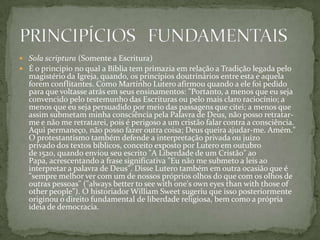  Sola scriptura (Somente a Escritura)
 É o principio no qual a Bíblia tem primazia em relação a Tradição legada pelo
  magistério da Igreja, quando, os princípios doutrinários entre esta e aquela
  forem conflitantes. Como Martinho Lutero afirmou quando a ele foi pedido
  para que voltasse atrás em seus ensinamentos: "Portanto, a menos que eu seja
  convencido pelo testemunho das Escrituras ou pelo mais claro raciocínio; a
  menos que eu seja persuadido por meio das passagens que citei; a menos que
  assim submetam minha consciência pela Palavra de Deus, não posso retratar-
  me e não me retratarei, pois é perigoso a um cristão falar contra a consciência.
  Aqui permaneço, não posso fazer outra coisa; Deus queira ajudar-me. Amém."
  O protestantismo também defende a interpretação privada ou juízo
  privado dos textos bíblicos, conceito exposto por Lutero em outubro
  de 1520, quando enviou seu escrito "A Liberdade de um Cristão" ao
  Papa, acrescentando a frase significativa "Eu não me submeto a leis ao
  interpretar a palavra de Deus". Disse Lutero também em outra ocasião que é
  "sempre melhor ver com um de nossos próprios olhos do que com os olhos de
  outras pessoas" ("always better to see with one's own eyes than with those of
  other people"). O historiador William Sweet sugeriu que isso posteriormente
  originou o direito fundamental de liberdade religiosa, bem como a própria
  ideia de democracia.
 