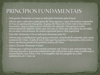  Sola gratia (Somente a Graça ou Salvação Somente pela Graça)
 Afirma que a salvação é pela graça de Deus apenas, e que nós somos resgatados
    de Sua ira apenas por Sua graça. A graça de Deus em Cristo não é meramente
    necessária, mas é a única causa eficiente da salvação. Esta graça é a obra
    sobrenatural do Espírito Santo que nos traz a Cristo por nos soltar da servidão
    do pecado e nos levantar da morte espiritual para a vida espiritual.
   Sola fide (Somente a Fé ou Salvação Somente pela Fé)
   Afirma que a justificação é pela graça somente, através da fé somente, por causa
    somente de Cristo. É pela fé em Cristo que Sua justiça é imputada a nós como a
    única satisfação possível da perfeita justiça de Deus.
   Solus Christus (Somente Cristo)
   Afirma que a salvação é encontrada somente em Cristo e que unicamente Sua
    vida sem pecado e expiação substitutiva são suficientes para nossa justificação e
    reconciliação com Deus o Pai. O evangelho não foi pregado se a obra
    substitutiva de Cristo nã
 
