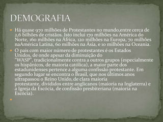  Há quase 970 milhões de Protestantes no mundo,entre cerca de
  2,6 bilhões de cristãos. Isto inclui 170 milhões na América do
  Norte, 160 milhões na África, 120 milhões na Europa, 70 milhões
  naAmérica Latina, 60 milhões na Ásia, e 10 milhões na Oceania.
 O país com maior número de protestantes é os Estados
  Unidos, de onde apesar da diminuição do
  "WASP", tradicionalmente contra a outros grupos (especialmente
  os hispânicos, de maioria católica), a maior parte dos
  estadunidenses pertence a alguma confissão protestante. Em
  segundo lugar se encontra o Brasil, que nos últimos anos
  ultrapassou o Reino Unido, de clara maioria
  protestante, divididos entre anglicanos (maioria na Inglaterra) e
  a Igreja da Escócia, de confissão presbiteriana (maioria na
  Escócia).

 