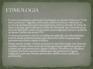  O termo protestante é derivado (via francês ou alemão Protestant[4]) do
  latim protestari. Significa declaração pública/protesto, referindo-se
  à carta de protesto por príncipes luteranos contra a decisão da Dieta de
  Speyer de 1529, que reafirmou o Édito de Wormsde 1521, banindo as 95
  teses de Martinho Lutero do protesto contra algumas crenças e práticas
  da Igreja Católica do século XVI.
 O termo protestante não foi inicialmente aplicado aos reformadores,
  mas foi usado posteriormente para descrever todos os grupos que
  protestavam contra a Igreja Católica.
 Desde aquele tempo, o termo protestante tem sido usado com diversos
  sentidos, muitas vezes como um termo geral para significar apenas os
  cristãos que não pertencem à Igreja Católica, Ortodoxa ou Ortodoxa
  Oriental (inclusive àqueles cristãos que não pertencem à Igreja
  Anglicana, pois esta mesma não se auto-define como católica ou
  protestante
 
