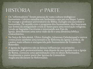  Os "reformadores" foram pessoas de vasta cultura teológica e
  humanista: Calvino estudou em Sorbonne e seu pai era bispo; Lutero
  foi monge e professor universitário da Bíblia; Zuínglio era sacerdote e
  humanista. De acordo com o programa dos humanistas, eles buscaram
  nas fontes da antiguidade cristã as bases para uma renovação religiosa.
  Lendo as Sagradas Escrituras e retornando aos Pais da
  Igreja, descobriram uma nova visão da fé e uma doutrina bíblica
  cristocêntrica.
 Na Suíça de fala alemã, Ulrico Zuínglio, Johannes Oekolampad e outros
  começaram também uma tentativa de Reforma da Igreja Católica, de
  caráter mais urbano e enriquecida pelo humanismo de Erasmo de
  Roterdão.
 A Igreja da Inglaterra não se deixou influenciar, no primeiro
  momento, pelo protestantismo, mas depois de sua quebra com a Igreja
  de Roma, começou uma aproximação com os ideais Reformados.
  Atualmente a maior parte das Igrejas da Comunhão
  Anglicana declaram-se Reformadas.
 