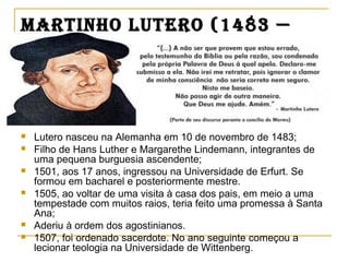 martinho Lutero (1483 —
1546)
 Lutero nasceu na Alemanha em 10 de novembro de 1483;
 Filho de Hans Luther e Margarethe Lindemann, integrantes de
uma pequena burguesia ascendente;
 1501, aos 17 anos, ingressou na Universidade de Erfurt. Se
formou em bacharel e posteriormente mestre.
 1505, ao voltar de uma visita à casa dos pais, em meio a uma
tempestade com muitos raios, teria feito uma promessa à Santa
Ana;
 Aderiu à ordem dos agostinianos.
 1507, foi ordenado sacerdote. No ano seguinte começou a
lecionar teologia na Universidade de Wittenberg.
 