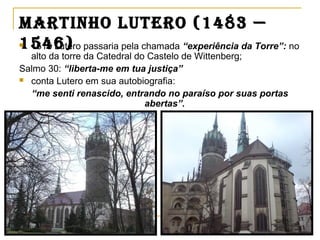 martinho Lutero (1483 —
1546) 1515 Lutero passaria pela chamada “experiência da Torre”: no
alto da torre da Catedral do Castelo de Wittenberg;
Salmo 30: “liberta-me em tua justiça”
 conta Lutero em sua autobiografia:
“me senti renascido, entrando no paraíso por suas portas
abertas”.
 