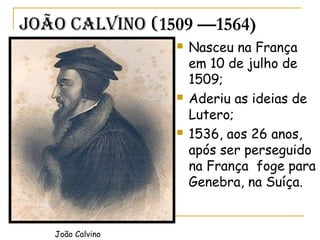 João CaLvino (1509 —1564)
 Nasceu na França
em 10 de julho de
1509;
 Aderiu as ideias de
Lutero;
 1536, aos 26 anos,
após ser perseguido
na França foge para
Genebra, na Suíça.
João Calvino
 