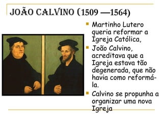 João CaLvino (1509 —1564)
 Martinho Lutero
queria reformar a
Igreja Católica,
 João Calvino,
acreditava que a
Igreja estava tão
degenerada, que não
havia como reformá-
la.
 Calvino se propunha a
organizar uma nova
Igreja
 