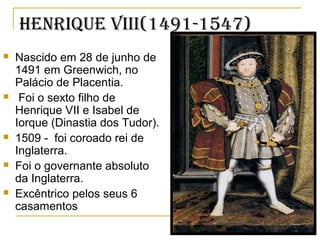 henrique viii(1491-1547)
 Nascido em 28 de junho de
1491 em Greenwich, no
Palácio de Placentia.
 Foi o sexto filho de
Henrique VII e Isabel de
Iorque (Dinastia dos Tudor).
 1509 - foi coroado rei de
Inglaterra.
 Foi o governante absoluto
da Inglaterra.
 Excêntrico pelos seus 6
casamentos
 