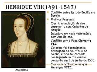 Henrique Viii(1491-1547)
 Conflito entre Estado Inglês e a
Igreja;
 Motivos Pessoais:
- Queria a anulação de seu
casamento com Catarina de
Aragão,
- Desejava um novo matrimônio
com Ana Bolena.
- Conflito com o Papa Clemente
VII.
- Catarina foi formalmente
despojada do seu título de
rainha, e Ana foi coroada
consequentemente rainha
consorte em 1 de junho de 1533.
- Clemente VII excomungou
Henrique VIII;
Ana Bolena
 