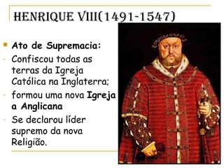 Henrique Viii(1491-1547)
 Ato de Supremacia:
- Confiscou todas as
terras da Igreja
Católica na Inglaterra;
- formou uma nova Igreja
a Anglicana
- Se declarou líder
supremo da nova
Religião.
 