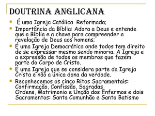 DOuTrinA AnGLiCAnA
  É uma Igreja Católica Reformada;
 Importância da Bíblia: Adora a Deus e entende
que a Bíblia e a chave para compreender a
revelação de Deus aos homens;
 É uma Igreja Democrática onde todos tem direito
de se expressar mesmo sendo minoria. A Igreja e
a expressão de todos os membros que fazem
parte do Corpo de Cristo.
 É uma Igreja que se considera parte da Igreja
Crista e não a única dona da verdade.
 Reconhecemos os cinco Ritos Sacramentais:
Confirmação, Confissão, Sagradas
Ordens, Matrimonio e Unção dos Enfermos e dois
Sacramentos: Santa Comunhão e Santo Batismo
 