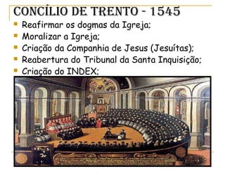 COnCÍLiO De TrenTO - 1545
 Reafirmar os dogmas da Igreja;
 Moralizar a Igreja;
 Criação da Companhia de Jesus (Jesuítas);
 Reabertura do Tribunal da Santa Inquisição;
 Criação do INDEX;
 