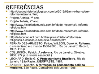 reFerênCiAS http://dougnahistoria.blogspot.com.br/2013/03/um-olhar-sobre-
reforma-luterana.html;
 Projeto Arariba, 7º ano.
 Projeto Telaris, 7º ano.
 http://www.historiadomundo.com.br/idade-moderna/a-reforma-
religiosa.htm
 http://www.historiadomundo.com.br/idade-moderna/a-reforma-
religiosa.htm
 http://educacao.uol.com.br/disciplinas/historia/reformas-
religiosas-1-causas-e-contexto-historico.htm
 FERNÁNDEZ-ARMESTO, Felipe; WILSON, Derek A. Reforma:
o cristianismo e o mundo 1500-2000 . Rio de Janeiro: Record,
1997. 416 p.
 COLLINSON, Patrick. A reforma. Rio de Janeiro: Objetiva,
2006. 277 p. (Historia essencial )
 LÉONARD, Émile G. O Protestantismo Brasileiro. Rio de
Janeiro / São Paulo: JUERP/ASTE. 1981.
 SKINNER, Quentin. A formação do pensamento político
moderno. São Paulo, Companhia das Letras, 1996.
 