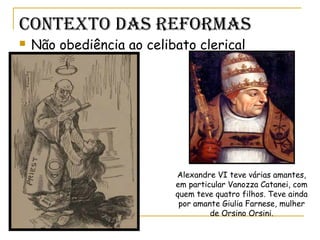 Contexto das RefoRmas
 Não obediência ao celibato clerical
Alexandre VI teve várias amantes,
em particular Vanozza Catanei, com
quem teve quatro filhos. Teve ainda
por amante Giulia Farnese, mulher
de Orsino Orsini.
 