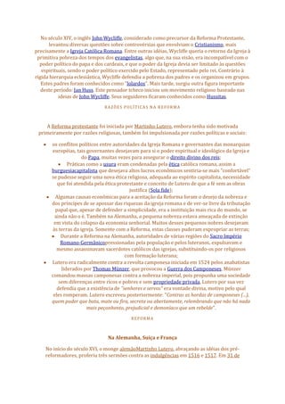 No século XIV, o inglês John Wycliffe, considerado como precursor da Reforma Protestante,
levantou diversas questões sobre controvérsias que envolviam o Cristianismo, mais
precisamente a Igreja Católica Romana. Entre outras idéias, Wycliffe queria o retorno da Igreja à
primitiva pobreza dos tempos dos evangelistas, algo que, na sua visão, era incompatível com o
poder político do papa e dos cardeais, e que o poder da Igreja devia ser limitado às questões
espirituais, sendo o poder político exercido pelo Estado, representado pelo rei. Contrário à
rígida hierarquia eclesiástica, Wycliffe defendia a pobreza dos padres e os organizou em grupos.
Estes padres foram conhecidos como "lolardos". Mais tarde, surgiu outra figura importante
deste período: Jan Huss. Este pensador tcheco iniciou um movimento religioso baseado nas
ideias de John Wycliffe. Seus seguidores ficaram conhecidos como Hussitas.
RAZÕES POLÍTICAS NA REFORMA
A Reforma protestante foi iniciada por Martinho Lutero, embora tenha sido motivada
primeiramente por razões religiosas, também foi impulsionada por razões políticas e sociais:
os conflitos políticos entre autoridades da Igreja Romana e governantes das monarquias
européias, tais governantes desejavam para si o poder espiritual e ideológico da Igreja e
do Papa, muitas vezes para assegurar o direito divino dos reis;
Práticas como a usura eram condenadas pela ética católica romana, assim a
burguesiacapitalista que desejava altos lucros econômicos sentiria-se mais "confortável"
se pudesse seguir uma nova ética religiosa, adequada ao espírito capitalista, necessidade
que foi atendida pela ética protestante e conceito de Lutero de que a fé sem as obras
justifica (Sola fide);
Algumas causas econômicas para a aceitação da Reforma foram o desejo da nobreza e
dos príncipes de se apossar das riquezas da igreja romana e de ver-se livre da tributação
papal que, apesar de defender a simplicidade, era a instituição mais rica do mundo, se
ainda não o é. Também na Alemanha, a pequena nobreza estava ameaçada de extinção
em vista do colapso da economia senhorial. Muitos desses pequenos nobres desejavam
às terras da igreja. Somente com a Reforma, estas classes puderam expropriar as terras;
Durante a Reforma na Alemanha, autoridades de várias regiões do Sacro Império
Romano-Germânicopressionadas pela população e pelos luteranos, expulsavam e
mesmo assassinavam sacerdotes católicos das igrejas, substituindo-os por religiosos
com formação luterana;
Lutero era radicalmente contra a revolta camponesa iniciada em 1524 pelos anabatistas
liderados por Thomas Münzer, que provocou a Guerra dos Camponeses. Münzer
comandou massas camponesas contra a nobreza imperial, pois propunha uma sociedade
sem diferenças entre ricos e pobres e sem propriedade privada, Lutero por sua vez
defendia que a existência de "senhores e servos" era vontade divina, motivo pelo qual
eles romperam. Lutero escreveu posteriormente: "Contras as hordas de camponeses (...),
quem puder que bata, mate ou fira, secreta ou abertamente, relembrando que não há nada
mais peçonhento, prejudicial e demoníaco que um rebelde".
REFORMA
Na Alemanha, Suíça e França
No início do século XVI, o monge alemãoMartinho Lutero, abraçando as idéias dos pré-
reformadores, proferiu três sermões contra as indulgências em 1516 e 1517. Em 31 de
 