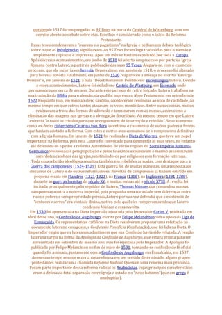 outubrode 1517 foram pregadas as 95 Teses na porta da Catedral de Wittenberg, com um
convite aberto ao debate sobre elas. Esse fato é considerado como o início da Reforma
Protestante.
Essas teses condenavam a "avareza e o paganismo" na Igreja, e pediam um debate teológico
sobre o que as indulgências significavam. As 95 Teses foram logo traduzidas para o alemão e
amplamente copiadas e impressas. Após um mês se haviam espalhado por toda a Europa.
Após diversos acontecimentos, em junho de 1518 foi aberto um processo por parte da Igreja
Romana contra Lutero, a partir da publicação das suas 95 Teses. Alegava-se, com o exame do
processo, que ele incorria em heresia. Depois disso, em agosto de 1518, o processo foi alterado
para heresia notória.Finalmente, em junho de 1520 reapareceu a ameaça no escrito "Exsurge
Domini" e, em janeiro de 1521, a bula "Decet Romanum Pontificem" excomungou Lutero. Devido
a esses acontecimentos, Lutero foi exilado no Castelo de Wartburg, em Eisenach, onde
permaneceu por cerca de um ano. Durante esse período de retiro forçado, Lutero trabalhou na
sua tradução da Bíblia para o alemão, da qual foi impresso o Novo Testamento, em setembro de
1522.Enquanto isso, em meio ao clero saxônio, aconteceram renúncias ao voto de castidade, ao
mesmo tempo em que outros tantos atacavam os votos monásticos. Entre outras coisas, muitos
realizaram a troca das formas de adoração e terminaram com as missas, assim como a
eliminação das imagens nas igrejas e a ab-rogação do celibato. Ao mesmo tempo em que Lutero
escrevia "a todos os cristãos para que se resguardem da insurreição e rebelião". Seu casamento
com a ex-freira cistercienseCatarina von Bora incentivou o casamento de outros padres e freiras
que haviam adotado a Reforma. Com estes e outros atos consumou-se o rompimento definitivo
com a Igreja Romana.Em janeiro de 1521 foi realizada a Dieta de Worms, que teve um papel
importante na Reforma, pois nela Lutero foi convocado para desmentir as suas teses, no entanto
ele defendeu-as e pediu a reforma.Autoridades de várias regiões do Sacro Império Romano-
Germânicopressionadas pela população e pelos luteranos expulsavam e mesmo assassinavam
sacerdotes católicos das igrejas,substituindo-os por religiosos com formação luterana.
Toda essa rebelião ideológica resultou também em rebeliões armadas, com destaque para a
Guerra dos camponeses (1524-1525). Esta guerra foi, de muitas maneiras, uma resposta aos
discursos de Lutero e de outros reformadores. Revoltas de camponeses já tinham existido em
pequena escala em Flandres (1321-1323), na França (1358), na Inglaterra (1381-1388),
durante as guerras hussitas do século XV, e muitas outras até o século XVIII. A revolta foi
incitada principalmente pelo seguidor de Lutero, Thomas Münzer,que comandou massas
camponesas contra a nobreza imperial, pois propunha uma sociedade sem diferenças entre
ricos e pobres e sem propriedade privada,Lutero por sua vez defendia que a existência de
"senhores e servos" era vontade divina,motivo pelo qual eles romperam,sendo que Lutero
condenou Münzer e essa revolta.
Em 1530 foi apresentada na Dieta imperial convocada pelo Imperador Carlos V, realizada em
abril desse ano, a Confissão de Augsburgo, escrita por Felipe Melanchtoncom o apoio da Liga de
Esmalcalda. Os representantes católicos na Dieta resolveram preparar uma refutação ao
documento luterano em agosto, a Confutatio Pontificia (Confutação), que foi lida na Dieta. O
Imperador exigiu que os luteranos admitissem que sua Confissão havia sido refutada. A reação
luterana surgiu na forma da Apologia da Confissão de Augsburgo, que estava pronta para ser
apresentada em setembro do mesmo ano, mas foi rejeitada pelo Imperador. A Apologia foi
publicada por Felipe Melanchton no fim de maio de 1531, tornando-se confissão de fé oficial
quando foi assinada, juntamente com a Confissão de Augsburgo, em Esmalcalda, em 1537.
Ao mesmo tempo em que ocorria uma reforma em um sentido determinado, alguns grupos
protestantes realizaram a chamada Reforma Radical. Queriam uma reforma mais profunda.
Foram parte importante dessa reforma radical os Anabatistas, cujas principais características
eram a defesa da total separação entre igreja e estado e o "novo batismo"(que em grego é
anabaptizo).
 