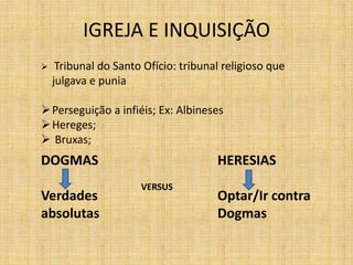IGREJA E INQUISIÇÃO


Tribunal do Santo Ofício: tribunal religioso que
julgava e punia

 Perseguição a infiéis; Ex: Albineses
 Hereges;
 Bruxas;

DOGMAS
Verdades
absolutas

HERESIAS
VERSUS

Optar/Ir contra
Dogmas

 