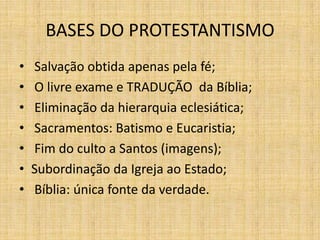 BASES DO PROTESTANTISMO
• Salvação obtida apenas pela fé;
• O livre exame e TRADUÇÃO da Bíblia;
• Eliminação da hierarquia eclesiática;
• Sacramentos: Batismo e Eucaristia;
• Fim do culto a Santos (imagens);
• Subordinação da Igreja ao Estado;
• Bíblia: única fonte da verdade.
 