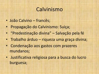 Calvinismo
• João Calvino – francês;
• Propagação do Calvinismo: Suiça;
• “Predestinação divina” – Salvação pela fé
• Trabalho árduo – riqueza uma graça divina;
• Condenação aos gastos com prazeres
mundanos;
• Justificativa religiosa para a busca do lucro
burguesa;
 
