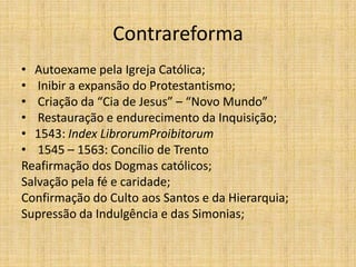Contrareforma
• Autoexame pela Igreja Católica;
• Inibir a expansão do Protestantismo;
• Criação da “Cia de Jesus” – “Novo Mundo”
• Restauração e endurecimento da Inquisição;
• 1543: Index LibrorumProibitorum
• 1545 – 1563: Concílio de Trento
Reafirmação dos Dogmas católicos;
Salvação pela fé e caridade;
Confirmação do Culto aos Santos e da Hierarquia;
Supressão da Indulgência e das Simonias;
 